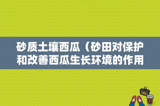 砂质土壤西瓜（砂田对保护和改善西瓜生长环境的作用）-图1