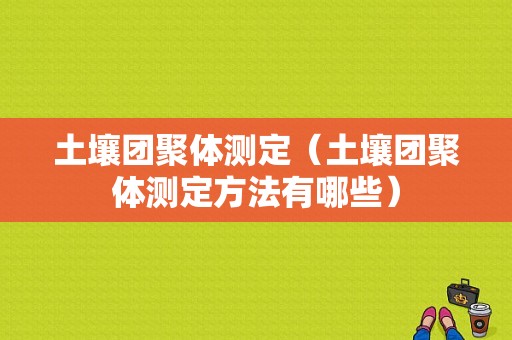 土壤团聚体测定（土壤团聚体测定方法有哪些）