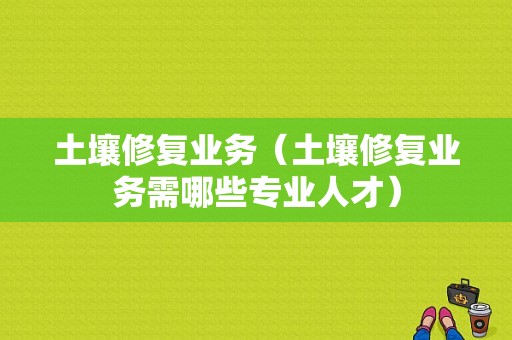 土壤修复业务（土壤修复业务需哪些专业人才）