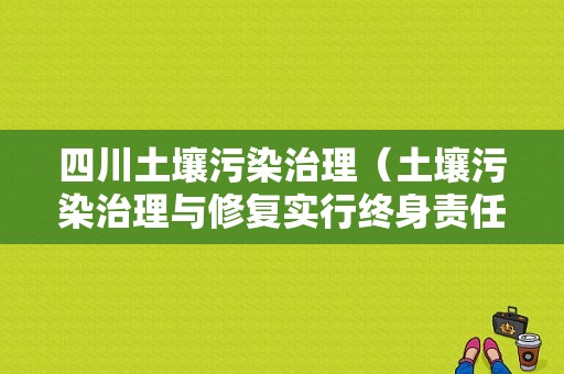 四川土壤污染治理（土壤污染治理与修复实行终身责任）