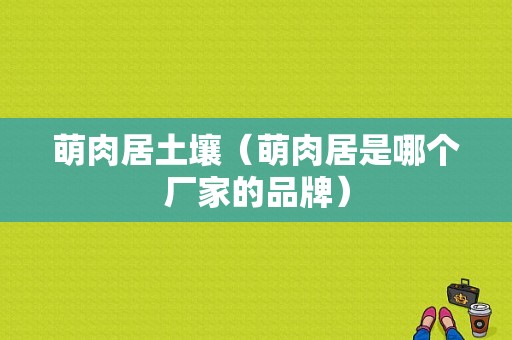 萌肉居土壤（萌肉居是哪个厂家的品牌）