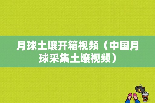 月球土壤开箱视频（中国月球采集土壤视频）